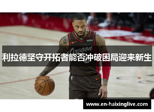 利拉德坚守开拓者能否冲破困局迎来新生